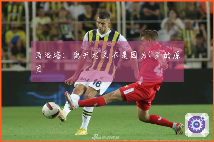 马洛塔：离开尤文不是因为C罗的原因