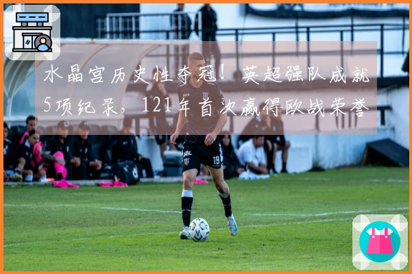 水晶宫历史性夺冠！英超强队成就5项纪录，121年首次赢得欧战荣誉